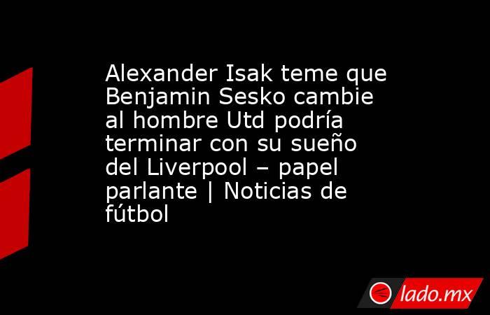 Alexander Isak teme que Benjamin Sesko cambie al hombre Utd podría terminar con su sueño del Liverpool – papel parlante | Noticias de fútbol. Noticias en tiempo real