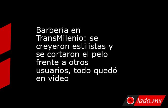 Barbería en TransMilenio: se creyeron estilistas y se cortaron el pelo frente a otros usuarios, todo quedó en video. Noticias en tiempo real