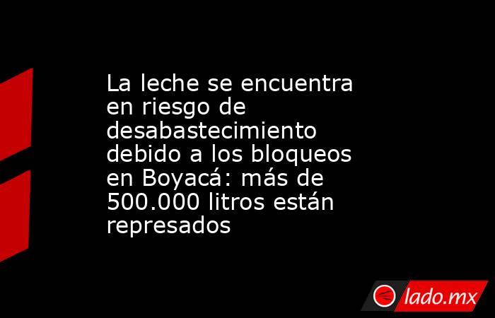 La leche se encuentra en riesgo de desabastecimiento debido a los bloqueos en Boyacá: más de 500.000 litros están represados. Noticias en tiempo real