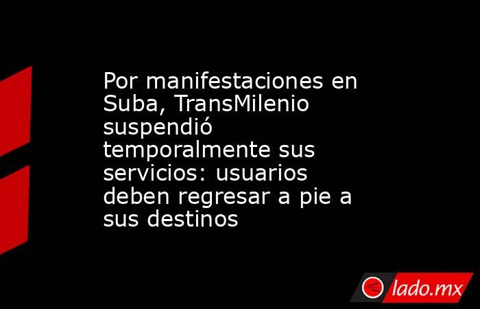 Por manifestaciones en Suba, TransMilenio suspendió temporalmente sus servicios: usuarios deben regresar a pie a sus destinos  . Noticias en tiempo real