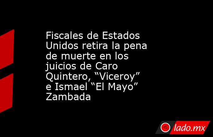 Fiscales de Estados Unidos retira la pena de muerte en los juicios de Caro Quintero, “Viceroy” e Ismael “El Mayo” Zambada. Noticias en tiempo real
