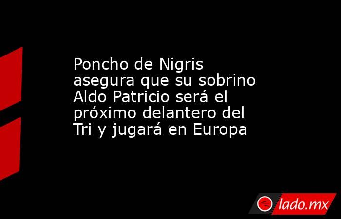 Poncho de Nigris asegura que su sobrino Aldo Patricio será el próximo delantero del Tri y jugará en Europa. Noticias en tiempo real