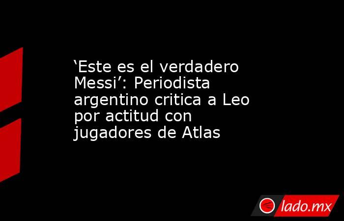 ‘Este es el verdadero Messi’: Periodista argentino critica a Leo por actitud con jugadores de Atlas. Noticias en tiempo real