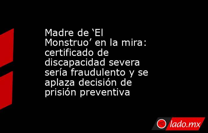 Madre de ‘El Monstruo’ en la mira: certificado de discapacidad severa sería fraudulento y se aplaza decisión de prisión preventiva. Noticias en tiempo real