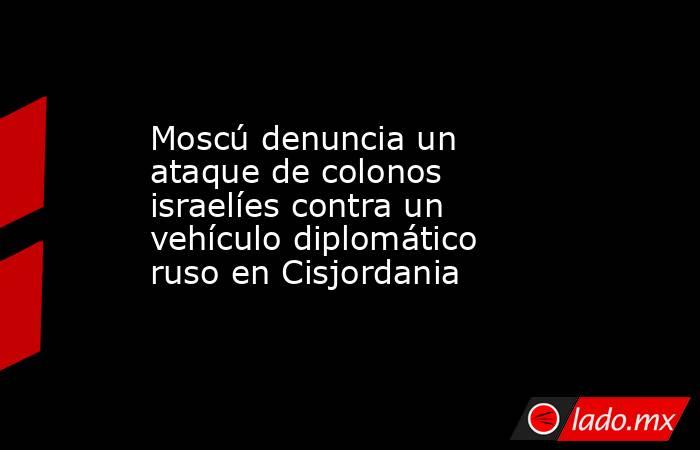 Moscú denuncia un ataque de colonos israelíes contra un vehículo diplomático ruso en Cisjordania. Noticias en tiempo real