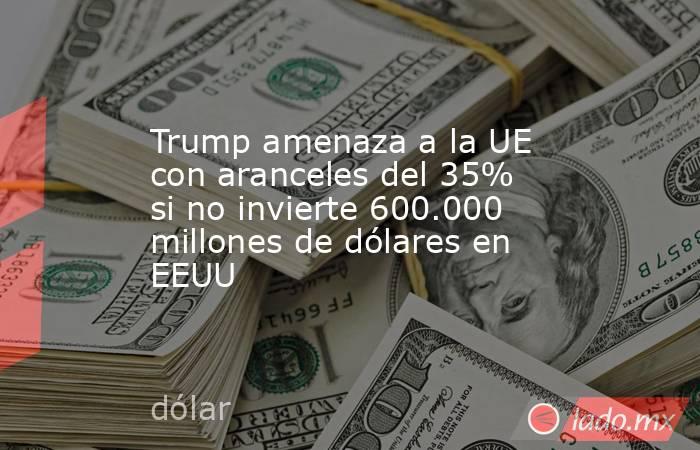 Trump amenaza a la UE con aranceles del 35% si no invierte 600.000 millones de dólares en EEUU. Noticias en tiempo real