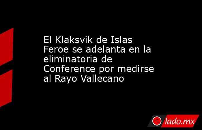 El Klaksvik de Islas Feroe se adelanta en la eliminatoria de Conference por medirse al Rayo Vallecano. Noticias en tiempo real