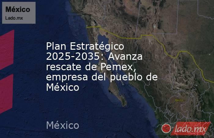 Plan Estratégico 2025-2035: Avanza rescate de Pemex, empresa del pueblo de México. Noticias en tiempo real
