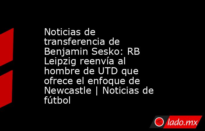 Noticias de transferencia de Benjamin Sesko: RB Leipzig reenvía al hombre de UTD que ofrece el enfoque de Newcastle | Noticias de fútbol. Noticias en tiempo real