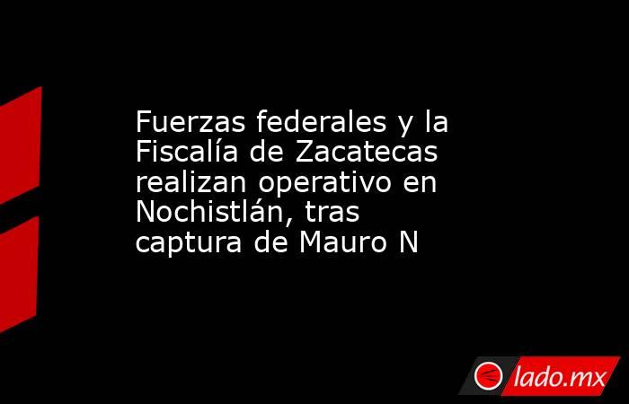 Fuerzas federales y la Fiscalía de Zacatecas realizan operativo en Nochistlán, tras captura de Mauro N. Noticias en tiempo real
