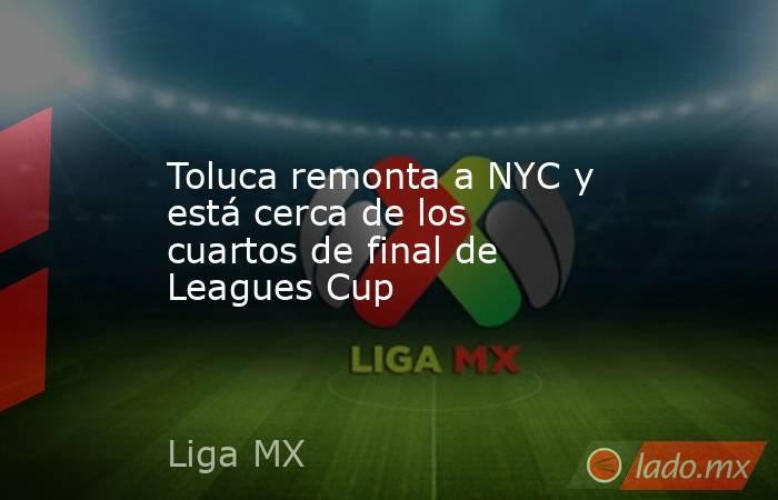 Toluca remonta a NYC y está cerca de los cuartos de final de Leagues Cup. Noticias en tiempo real