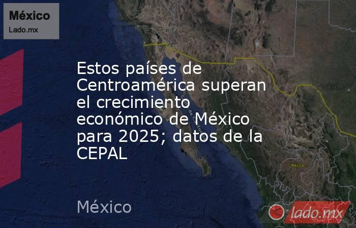 Estos países de Centroamérica superan el crecimiento económico de México para 2025; datos de la CEPAL. Noticias en tiempo real