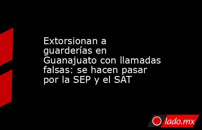 Extorsionan a guarderías en Guanajuato con llamadas falsas: se hacen pasar por la SEP y el SAT. Noticias en tiempo real