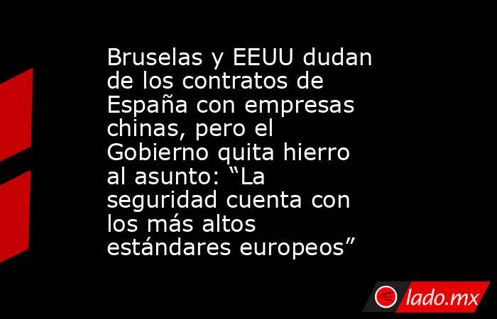 Bruselas y EEUU dudan de los contratos de España con empresas chinas, pero el Gobierno quita hierro al asunto: “La seguridad cuenta con los más altos estándares europeos”. Noticias en tiempo real
