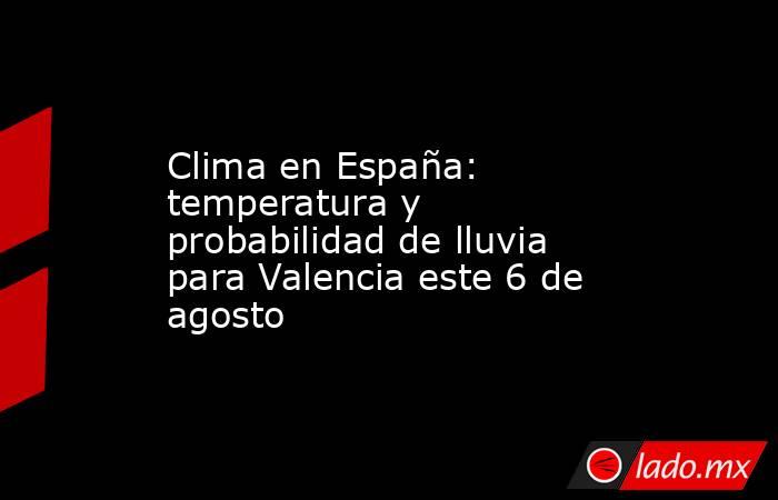Clima en España: temperatura y probabilidad de lluvia para Valencia este 6 de agosto. Noticias en tiempo real