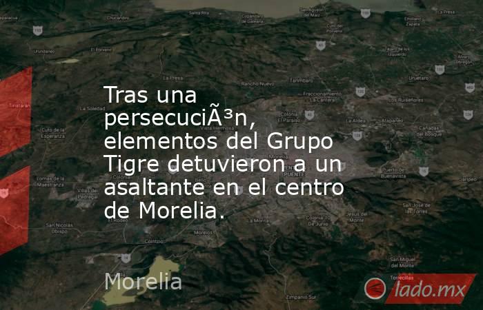Tras una persecuciÃ³n, elementos del Grupo Tigre detuvieron a un asaltante en el centro de Morelia.. Noticias en tiempo real
