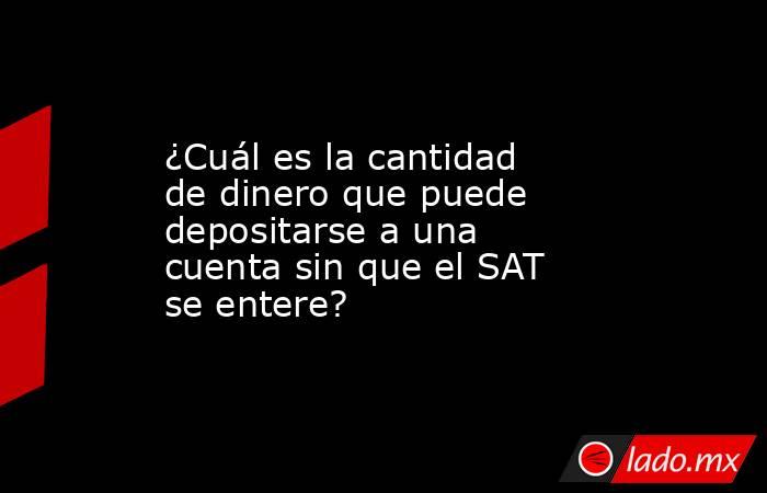 ¿Cuál es la cantidad de dinero que puede depositarse a una cuenta sin que el SAT se entere?. Noticias en tiempo real