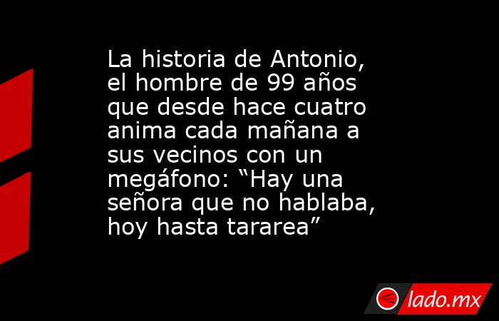 La historia de Antonio, el hombre de 99 años que desde hace cuatro anima cada mañana a sus vecinos con un megáfono: “Hay una señora que no hablaba, hoy hasta tararea”. Noticias en tiempo real
