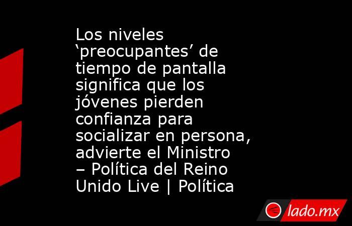 Los niveles ‘preocupantes’ de tiempo de pantalla significa que los jóvenes pierden confianza para socializar en persona, advierte el Ministro – Política del Reino Unido Live | Política. Noticias en tiempo real