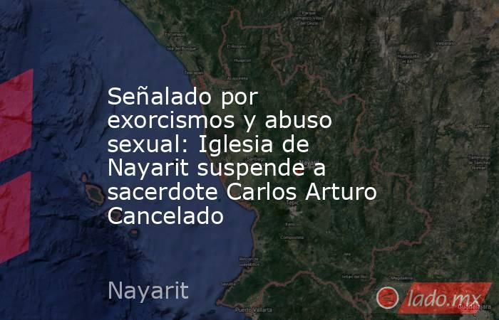 Señalado por exorcismos y abuso sexual: Iglesia de Nayarit suspende a sacerdote Carlos Arturo Cancelado. Noticias en tiempo real