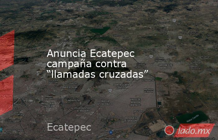 Anuncia Ecatepec campaña contra “llamadas cruzadas”. Noticias en tiempo real