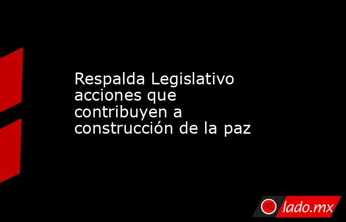 Respalda Legislativo acciones que contribuyen a construcción de la paz. Noticias en tiempo real