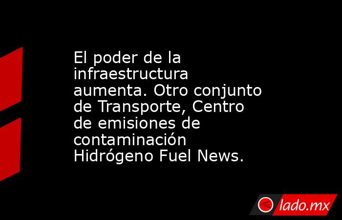 El poder de la infraestructura aumenta. Otro conjunto de Transporte, Centro de emisiones de contaminación Hidrógeno Fuel News.. Noticias en tiempo real