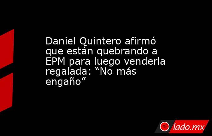 Daniel Quintero afirmó que están quebrando a EPM para luego venderla regalada: “No más engaño” . Noticias en tiempo real