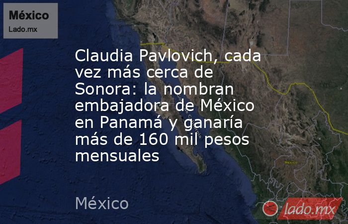Claudia Pavlovich, cada vez más cerca de Sonora: la nombran embajadora de México en Panamá y ganaría más de 160 mil pesos mensuales. Noticias en tiempo real