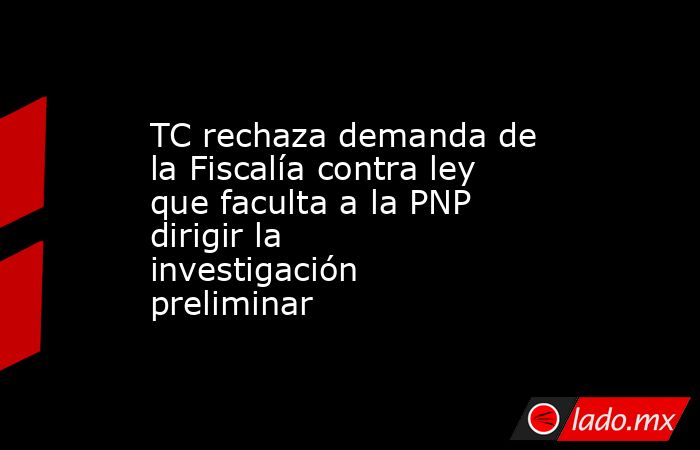 TC rechaza demanda de la Fiscalía contra ley que faculta a la PNP dirigir la investigación preliminar. Noticias en tiempo real