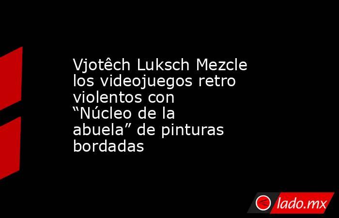 Vjotêch Luksch Mezcle los videojuegos retro violentos con “Núcleo de la abuela” de pinturas bordadas. Noticias en tiempo real