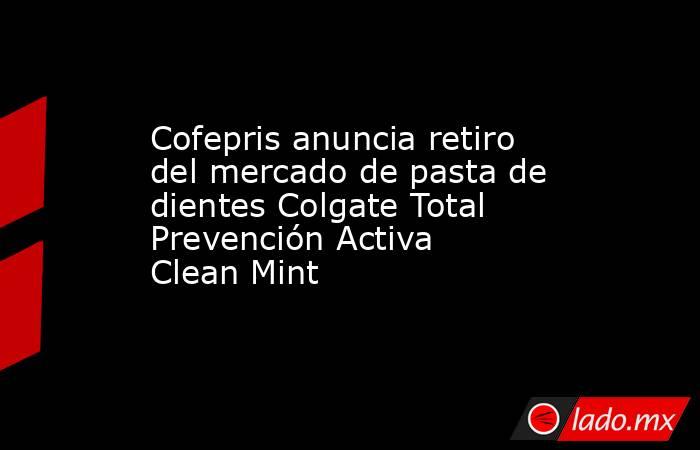 Cofepris anuncia retiro del mercado de pasta de dientes Colgate Total Prevención Activa Clean Mint. Noticias en tiempo real