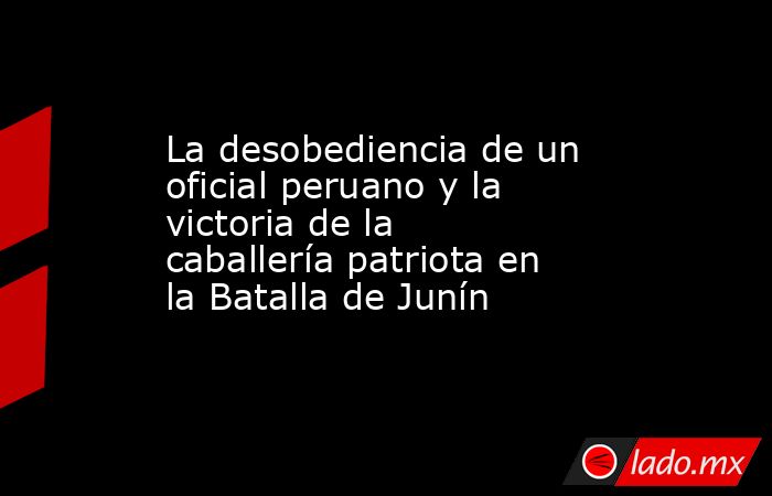 La desobediencia de un oficial peruano y la victoria de la caballería patriota en la Batalla de Junín. Noticias en tiempo real