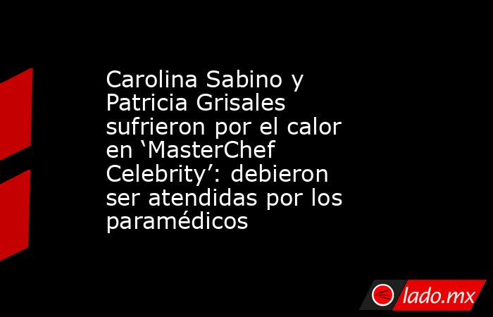 Carolina Sabino y Patricia Grisales sufrieron por el calor en ‘MasterChef Celebrity’: debieron ser atendidas por los paramédicos . Noticias en tiempo real