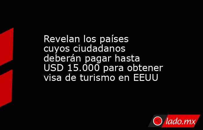 Revelan los países cuyos ciudadanos deberán pagar hasta USD 15.000 para obtener visa de turismo en EEUU. Noticias en tiempo real