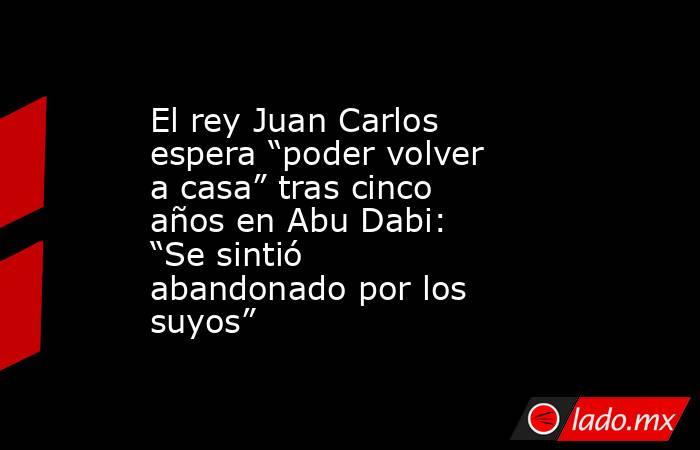 El rey Juan Carlos espera “poder volver a casa” tras cinco años en Abu Dabi: “Se sintió abandonado por los suyos”. Noticias en tiempo real
