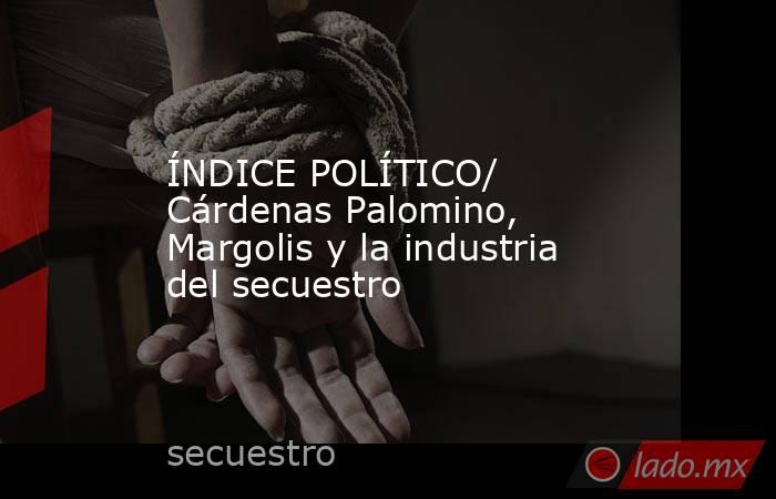 ÍNDICE POLÍTICO/ Cárdenas Palomino, Margolis y la industria del secuestro. Noticias en tiempo real