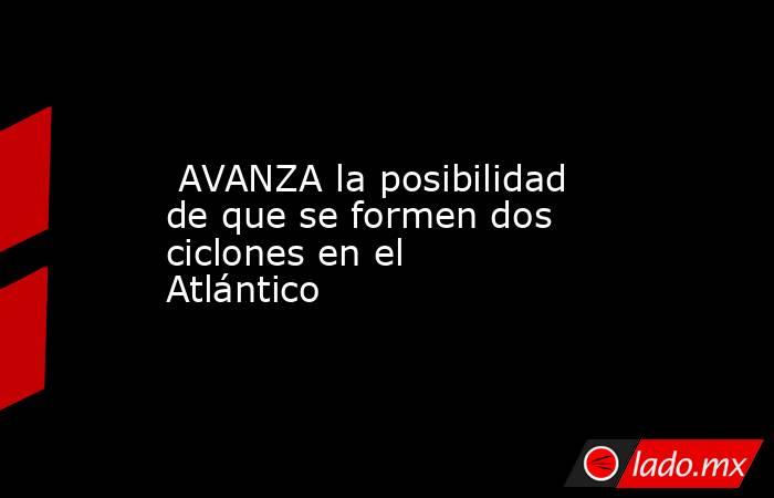  AVANZA la posibilidad de que se formen dos ciclones en el Atlántico. Noticias en tiempo real