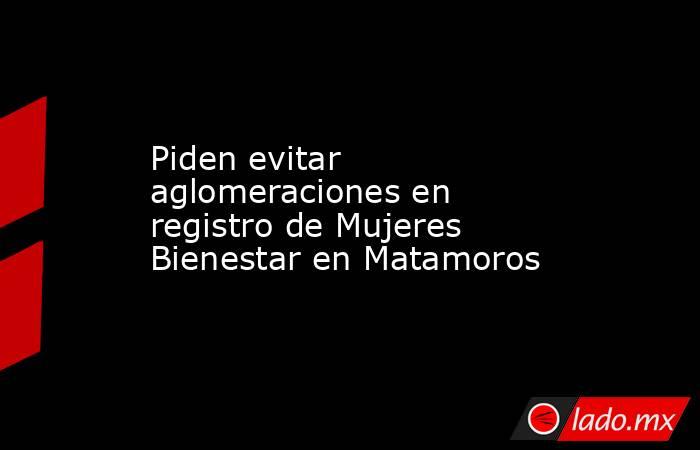 Piden evitar aglomeraciones en registro de Mujeres Bienestar en Matamoros. Noticias en tiempo real