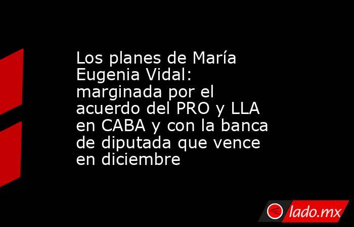 Los planes de María Eugenia Vidal: marginada por el acuerdo del PRO y LLA en CABA y con la banca de diputada que vence en diciembre. Noticias en tiempo real