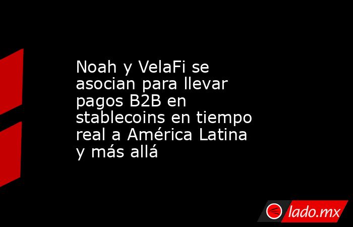 Noah y VelaFi se asocian para llevar pagos B2B en stablecoins en tiempo real a América Latina y más allá. Noticias en tiempo real