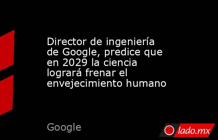Director de ingeniería de Google, predice que en 2029 la ciencia logrará frenar el envejecimiento humano. Noticias en tiempo real
