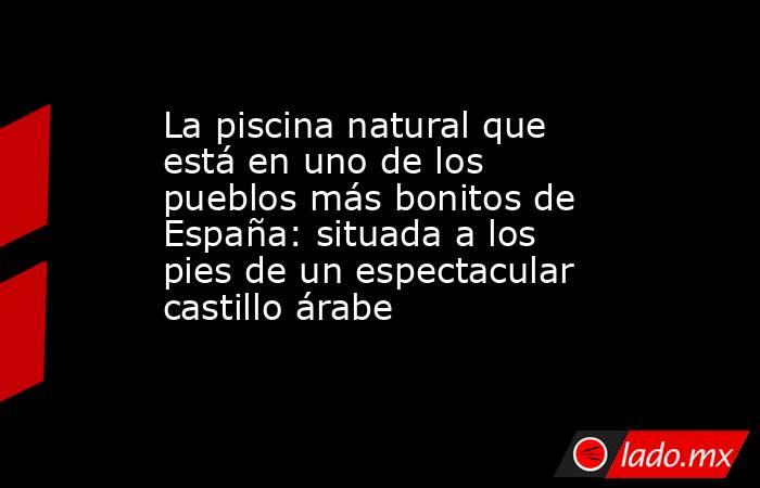 La piscina natural que está en uno de los pueblos más bonitos de España: situada a los pies de un espectacular castillo árabe . Noticias en tiempo real