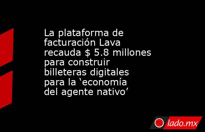 La plataforma de facturación Lava recauda $ 5.8 millones para construir billeteras digitales para la ‘economía del agente nativo’. Noticias en tiempo real