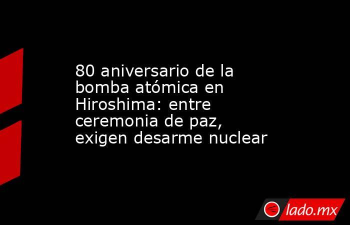 80 aniversario de la bomba atómica en Hiroshima: entre ceremonia de paz, exigen desarme nuclear. Noticias en tiempo real