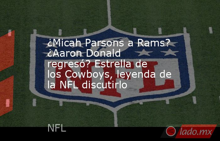 ¿Micah Parsons a Rams? ¿Aaron Donald regresó? Estrella de los Cowboys, leyenda de la NFL discutirlo. Noticias en tiempo real