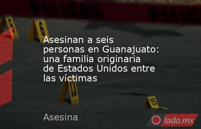Asesinan a seis personas en Guanajuato: una familia originaria de Estados Unidos entre las víctimas. Noticias en tiempo real