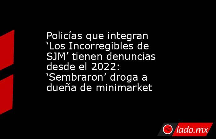 Policías que integran ‘Los Incorregibles de SJM’ tienen denuncias desde el 2022: ‘Sembraron’ droga a dueña de minimarket. Noticias en tiempo real