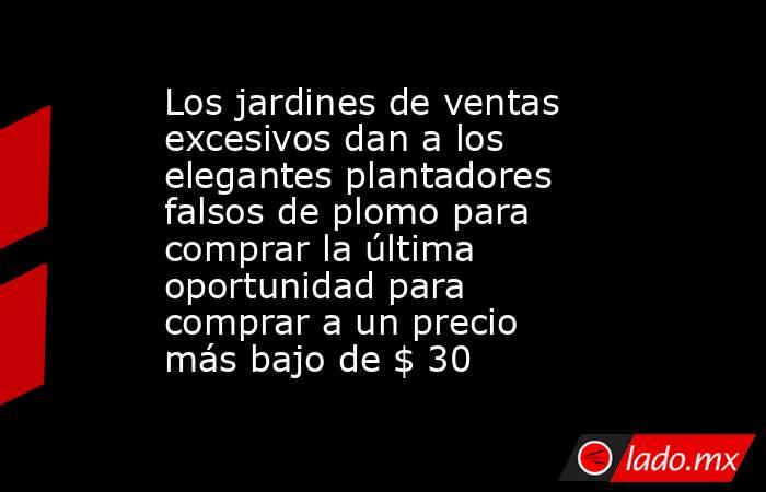 Los jardines de ventas excesivos dan a los elegantes plantadores falsos de plomo para comprar la última oportunidad para comprar a un precio más bajo de $ 30. Noticias en tiempo real