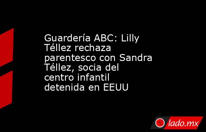 Guardería ABC: Lilly Téllez rechaza parentesco con Sandra Téllez, socia del centro infantil detenida en EEUU. Noticias en tiempo real